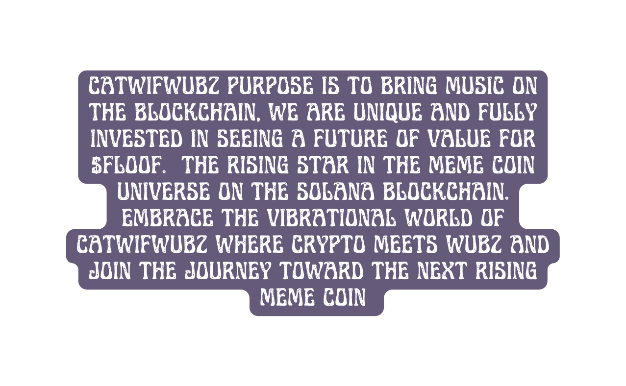 CATWIFWUBZ PURPOSE IS TO BRING MUSIC ON THE BLOCKCHAIN WE ARE UNIQUE AND FULLY INVESTED IN SEEING A FUTURE OF VALUE FOR FLOOF the rising star in the meme coin universe on the SOLANA blockchain Embrace the VIBRATIONAL world of CATWIFWUBZ where crypto meets WUBZ and join the journey toward the next RISING meme coin